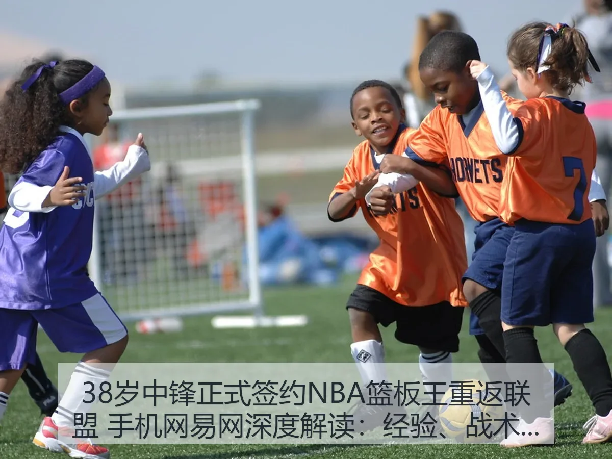 38岁中锋正式签约NBA篮板王重返联盟 手机网:经验、战术与风险观察